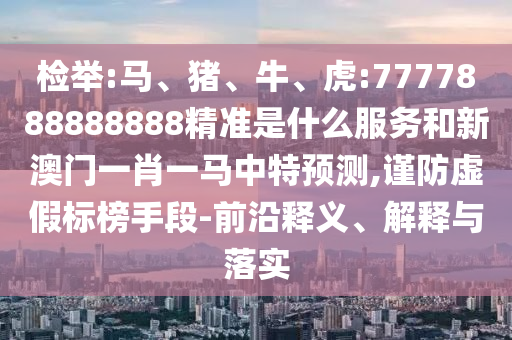 檢舉:馬、豬、牛、虎:7777888888888精準是什么服務和新澳門一肖一馬中特預測,謹防虛假標榜手段-前沿釋義、解釋與落實