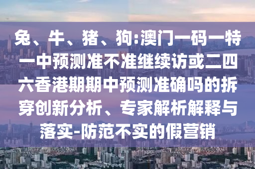 兔、牛、豬、狗:澳門一碼一特一中預(yù)測(cè)準(zhǔn)不準(zhǔn)繼續(xù)訪或二四六香港期期中預(yù)測(cè)準(zhǔn)確嗎的拆穿創(chuàng)新分析、專家解析解釋與落實(shí)-防范不實(shí)的假營銷
