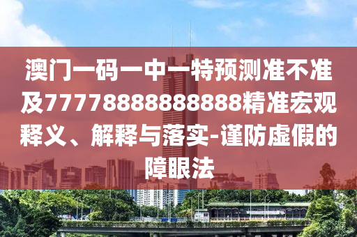 澳門一碼一中一特預(yù)測準(zhǔn)不準(zhǔn)及77778888888888精準(zhǔn)宏觀釋義、解釋與落實-謹(jǐn)防虛假的障眼法