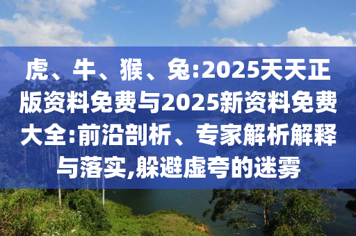 虎、牛、猴、兔:2025天天正版資料免費(fèi)與2025新資料免費(fèi)大全:前沿剖析、專家解析解釋與落實(shí),躲避虛夸的迷霧