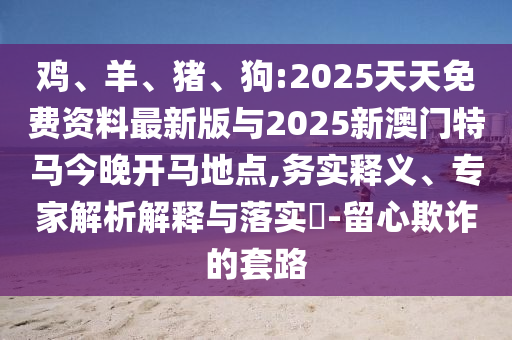 雞、羊、豬、狗:2025天天免費資料最新版與2025新澳門特馬今晚開馬地點,務實釋義、專家解析解釋與落實?-留心欺詐的套路
