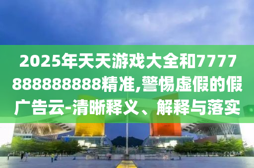 2025年天天游戲大全和7777888888888精準(zhǔn),警惕虛假的假廣告云-清晰釋義、解釋與落實(shí)
