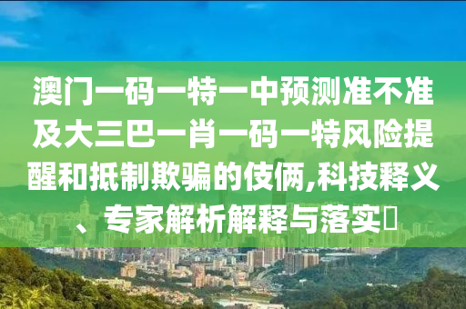 澳門一碼一特一中預(yù)測準(zhǔn)不準(zhǔn)及大三巴一肖一碼一特風(fēng)險(xiǎn)提醒和抵制欺騙的伎倆,科技釋義、專家解析解釋與落實(shí)?