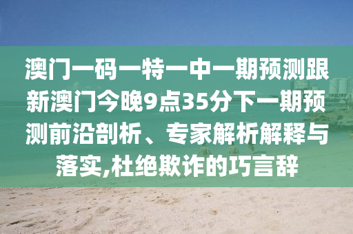 澳門一碼一特一中一期預(yù)測(cè)跟新澳門今晚9點(diǎn)35分下一期預(yù)測(cè)前沿剖析、專家解析解釋與落實(shí),杜絕欺詐的巧言辭