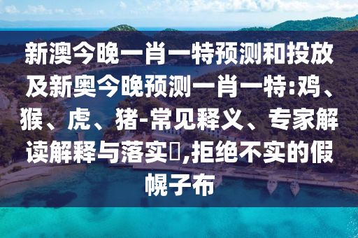 新澳今晚一肖一特預(yù)測和投放及新奧今晚預(yù)測一肖一特:雞、猴、虎、豬-常見釋義、專家解讀解釋與落實?,拒絕不實的假幌子布