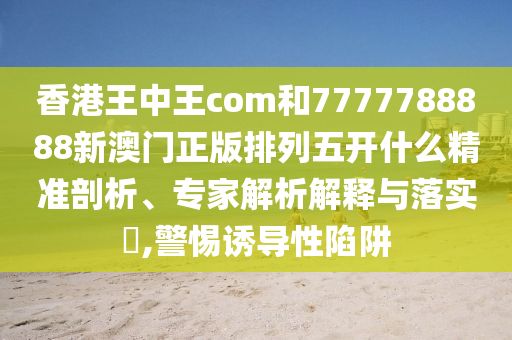 香港王中王com和7777788888新澳門正版排列五開什么精準剖析、專家解析解釋與落實?,警惕誘導性陷阱