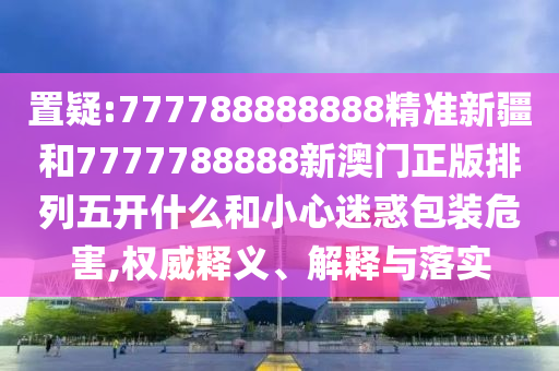 置疑:777788888888精準新疆和7777788888新澳門正版排列五開什么和小心迷惑包裝危害,權(quán)威釋義、解釋與落實