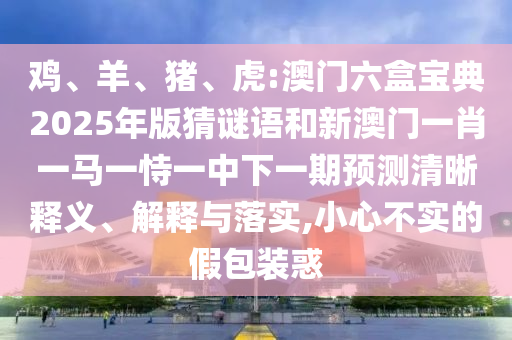 雞、羊、豬、虎:澳門六盒寶典2025年版猜謎語(yǔ)和新澳門一肖一馬一恃一中下一期預(yù)測(cè)清晰釋義、解釋與落實(shí),小心不實(shí)的假包裝惑