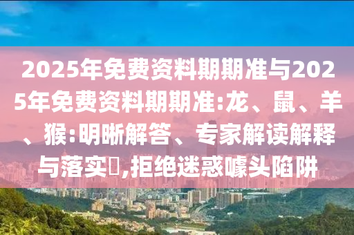 2025年免費(fèi)資料期期準(zhǔn)與2025年免費(fèi)資料期期準(zhǔn):龍、鼠、羊、猴:明晰解答、專家解讀解釋與落實(shí)?,拒絕迷惑噱頭陷阱