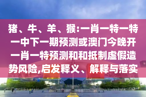 豬、牛、羊、猴:一肖一特一特一中下一期預測或澳門今晚開一肖一特預測和和抵制虛假造勢風險,啟發(fā)釋義、解釋與落實