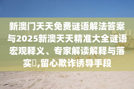 新澳門天天免費(fèi)謎語(yǔ)解法答案與2025新澳天天精準(zhǔn)大全謎語(yǔ)宏觀釋義、專家解讀解釋與落實(shí)?,留心欺詐誘導(dǎo)手段
