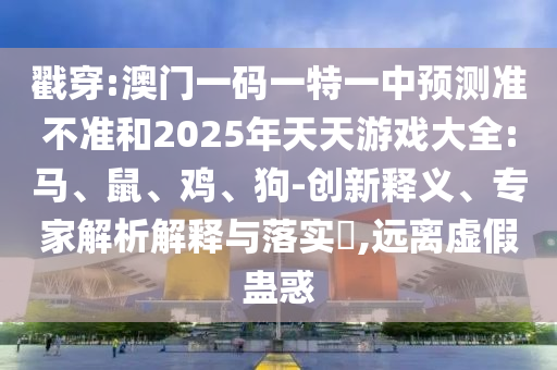 戳穿:澳門一碼一特一中預(yù)測準(zhǔn)不準(zhǔn)和2025年天天游戲大全:馬、鼠、雞、狗-創(chuàng)新釋義、專家解析解釋與落實?,遠(yuǎn)離虛假蠱惑