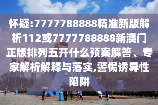 懷疑:7777788888精準新版解析112或7777788888新澳門正版排列五開什么預(yù)案解答、專家解析解釋與落實,警惕誘導(dǎo)性陷阱