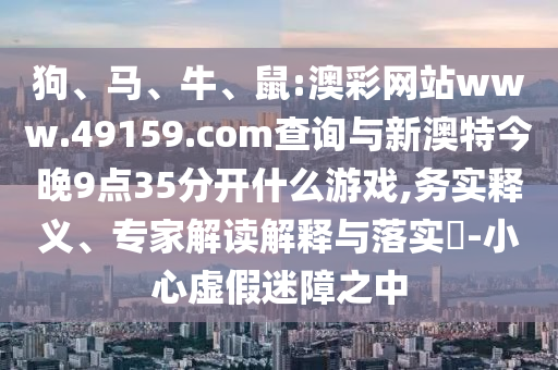 狗、馬、牛、鼠:澳彩網(wǎng)站www.49159.соm查詢與新澳特今晚9點35分開什么游戲,務實釋義、專家解讀解釋與落實?-小心虛假迷障之中