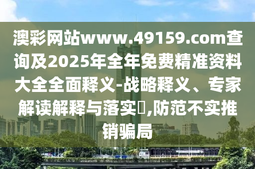 澳彩網(wǎng)站www.49159.соm查詢及2025年全年免費(fèi)精準(zhǔn)資料大全全面釋義-戰(zhàn)略釋義、專家解讀解釋與落實(shí)?,防范不實(shí)推銷騙局