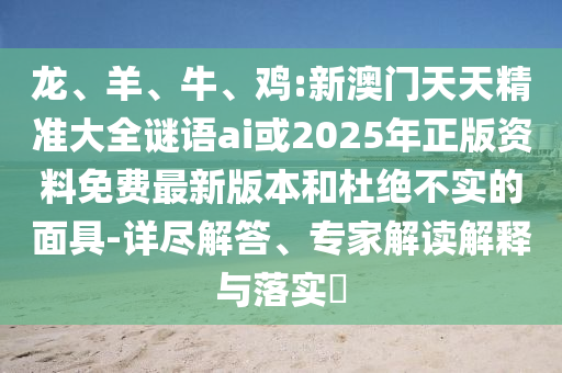 龍、羊、牛、雞:新澳門天天精準(zhǔn)大全謎語ai或2025年正版資料免費(fèi)最新版本和杜絕不實(shí)的面具-詳盡解答、專家解讀解釋與落實(shí)?