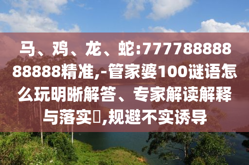 馬、雞、龍、蛇:77778888888888精準,-管家婆100謎語怎么玩明晰解答、專家解讀解釋與落實?,規(guī)避不實誘導
