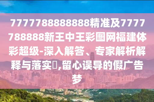 7777788888888精準(zhǔn)及7777788888新王中王彩圖網(wǎng)福建體彩超級-深入解答、專家解析解釋與落實(shí)?,留心誤導(dǎo)的假廣告夢