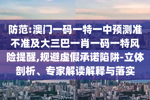 防范:澳門一碼一特一中預(yù)測(cè)準(zhǔn)不準(zhǔn)及大三巴一肖一碼一特風(fēng)險(xiǎn)提醒,規(guī)避虛假承諾陷阱-立體剖析、專家解讀解釋與落實(shí)