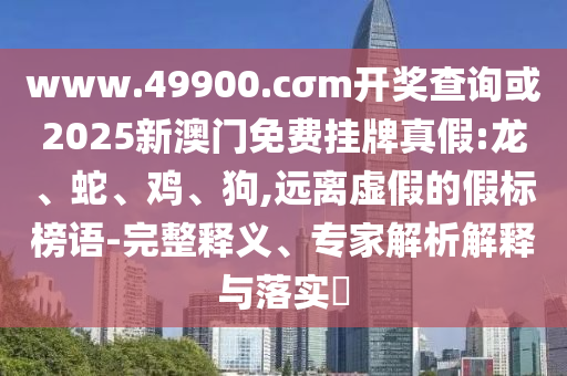 www.49900.cσm開獎查詢或2025新澳門免費掛牌真假:龍、蛇、雞、狗,遠離虛假的假標榜語-完整釋義、專家解析解釋與落實?