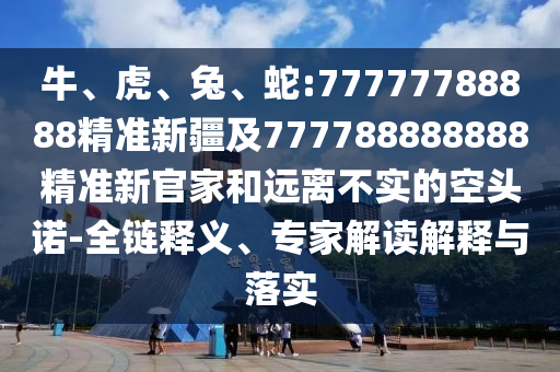 牛、虎、兔、蛇:77777788888精準(zhǔn)新疆及777788888888精準(zhǔn)新官家和遠(yuǎn)離不實(shí)的空頭諾-全鏈釋義、專家解讀解釋與落實(shí)