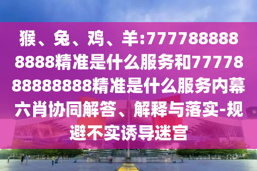 猴、兔、雞、羊:7777888888888精準(zhǔn)是什么服務(wù)和7777888888888精準(zhǔn)是什么服務(wù)內(nèi)幕六肖協(xié)同解答、解釋與落實(shí)-規(guī)避不實(shí)誘導(dǎo)迷宮
