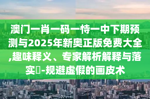 澳門一肖一碼一恃一中下期預(yù)測與2025年新奧正版免費(fèi)大全,趣味釋義、專家解析解釋與落實(shí)?-規(guī)避虛假的畫皮術(shù)