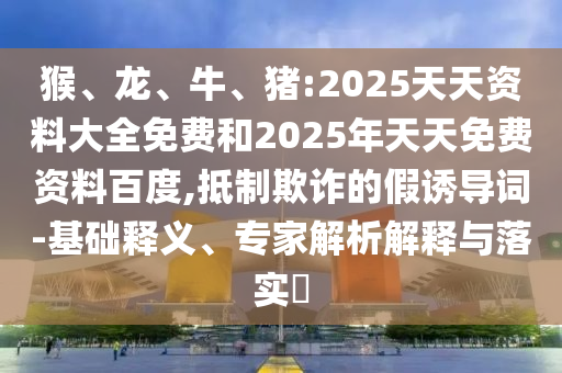 猴、龍、牛、豬:2025天天資料大全免費(fèi)和2025年天天免費(fèi)資料百度,抵制欺詐的假誘導(dǎo)詞-基礎(chǔ)釋義、專家解析解釋與落實(shí)?