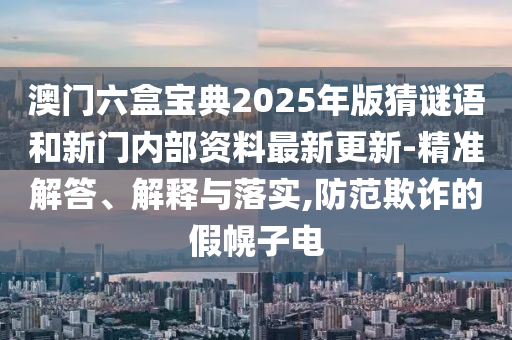 澳門(mén)六盒寶典2025年版猜謎語(yǔ)和新門(mén)內(nèi)部資料最新更新-精準(zhǔn)解答、解釋與落實(shí),防范欺詐的假幌子電