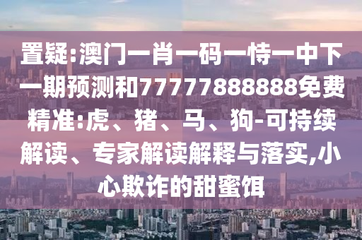 置疑:澳門一肖一碼一恃一中下一期預測和77777888888免費精準:虎、豬、馬、狗-可持續(xù)解讀、專家解讀解釋與落實,小心欺詐的甜蜜餌