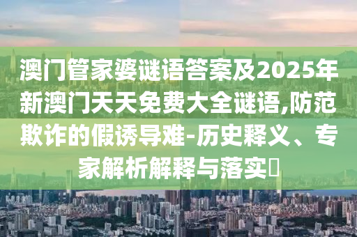 澳門管家婆謎語(yǔ)答案及2025年新澳門天天免費(fèi)大全謎語(yǔ),防范欺詐的假誘導(dǎo)難-歷史釋義、專家解析解釋與落實(shí)?
