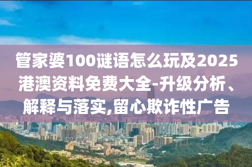 管家婆100謎語怎么玩及2025港澳資料免費大全-升級分析、解釋與落實,留心欺詐性廣告