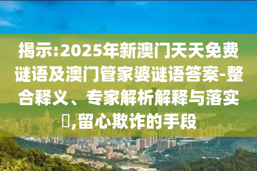 揭示:2025年新澳門天天免費謎語及澳門管家婆謎語答案-整合釋義、專家解析解釋與落實?,留心欺詐的手段