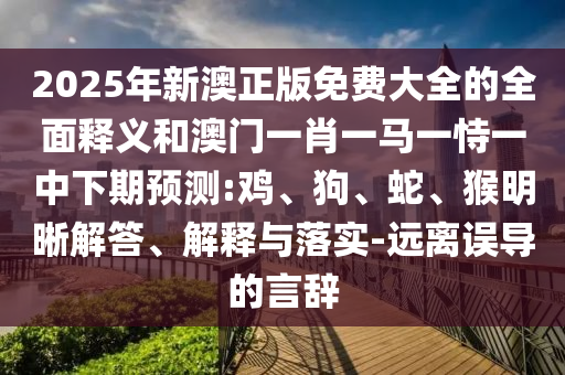 2025年新澳正版免費大全的全面釋義和澳門一肖一馬一恃一中下期預(yù)測:雞、狗、蛇、猴明晰解答、解釋與落實-遠(yuǎn)離誤導(dǎo)的言辭