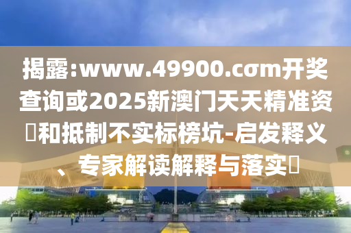 揭露:www.49900.cσm開獎查詢或2025新澳門天天精準資枓和抵制不實標榜坑-啟發(fā)釋義、專家解讀解釋與落實?