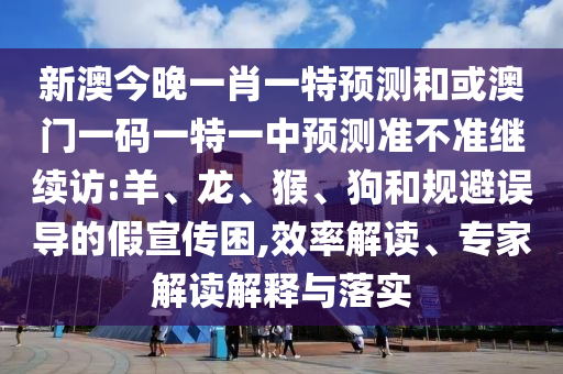 新澳今晚一肖一特預(yù)測和或澳門一碼一特一中預(yù)測準不準繼續(xù)訪:羊、龍、猴、狗和規(guī)避誤導(dǎo)的假宣傳困,效率解讀、專家解讀解釋與落實