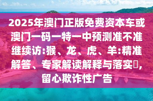 2025年澳門(mén)正版免費(fèi)資本車或澳門(mén)一碼一特一中預(yù)測(cè)準(zhǔn)不準(zhǔn)繼續(xù)訪:猴、龍、虎、羊:精準(zhǔn)解答、專家解讀解釋與落實(shí)?,留心欺詐性廣告