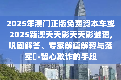 2025年澳門正版免費(fèi)資本車或2025新澳天天彩天天彩謎語,鞏固解答、專家解讀解釋與落實(shí)?-留心欺詐的手段