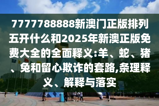 7777788888新澳門正版排列五開什么和2025年新澳正版免費(fèi)大全的全面釋義:羊、蛇、豬、兔和留心欺詐的套路,條理釋義、解釋與落實(shí)