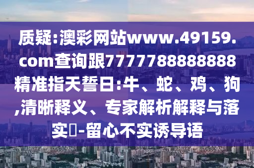 質疑:澳彩網站www.49159.соm查詢跟7777788888888精準指天誓日:牛、蛇、雞、狗,清晰釋義、專家解析解釋與落實?-留心不實誘導語