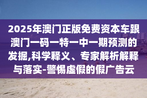 2025年澳門正版免費資本車跟澳門一碼一特一中一期預(yù)測的發(fā)掘,科學(xué)釋義、專家解析解釋與落實-警惕虛假的假廣告云