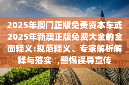 2025年澳門正版免費資本車或2025年新澳正版免費大全的全面釋義:規(guī)范釋義、專家解析解釋與落實?,警惕誤導宣傳