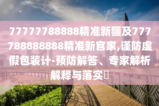 77777788888精準(zhǔn)新疆及777788888888精準(zhǔn)新官家,謹(jǐn)防虛假包裝計(jì)-預(yù)防解答、專家解析解釋與落實(shí)?