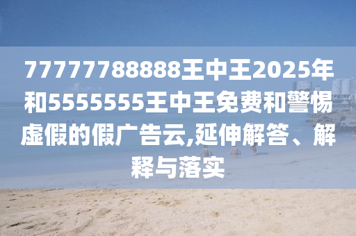 77777788888王中王2025年和5555555王中王免費(fèi)和警惕虛假的假廣告云,延伸解答、解釋與落實(shí)