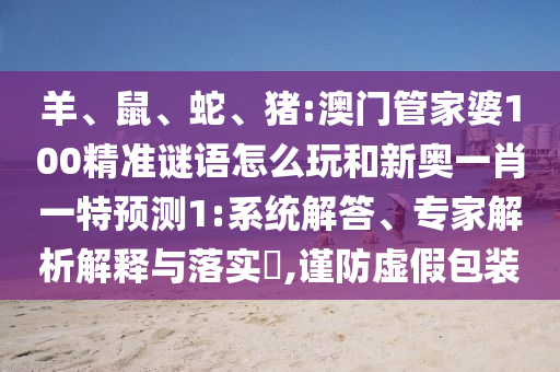 羊、鼠、蛇、豬:澳門管家婆100精準(zhǔn)謎語怎么玩和新奧一肖一特預(yù)測1:系統(tǒng)解答、專家解析解釋與落實?,謹防虛假包裝
