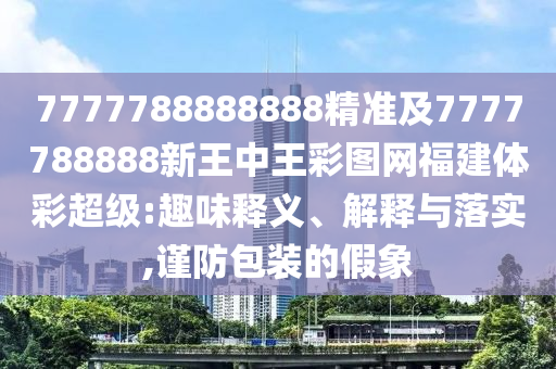 7777788888888精準及7777788888新王中王彩圖網福建體彩超級:趣味釋義、解釋與落實,謹防包裝的假象