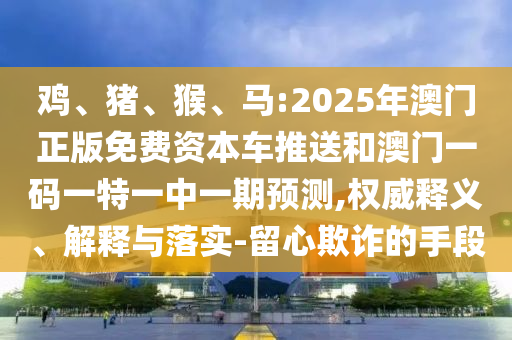 雞、豬、猴、馬:2025年澳門正版免費(fèi)資本車推送和澳門一碼一特一中一期預(yù)測,權(quán)威釋義、解釋與落實(shí)-留心欺詐的手段