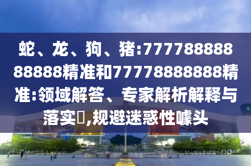 蛇、龍、狗、豬:77778888888888精準(zhǔn)和77778888888精準(zhǔn):領(lǐng)域解答、專家解析解釋與落實(shí)?,規(guī)避迷惑性噱頭