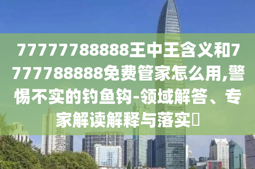 77777788888王中王含義和7777788888免費管家怎么用,警惕不實的釣魚鉤-領域解答、專家解讀解釋與落實?