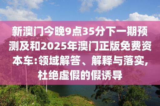 新澳門今晚9點(diǎn)35分下一期預(yù)測及和2025年澳門正版免費(fèi)資本車:領(lǐng)域解答、解釋與落實(shí),杜絕虛假的假誘導(dǎo)